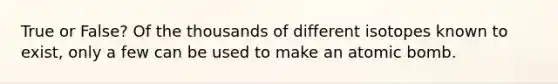 True or False? Of the thousands of different isotopes known to exist, only a few can be used to make an atomic bomb.