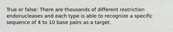 True or false: There are thousands of different restriction endonucleases and each type is able to recognize a specific sequence of 4 to 10 base pairs as a target.