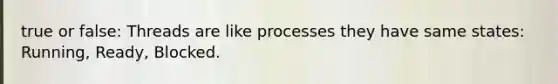 true or false: Threads are like processes they have same states: Running, Ready, Blocked.