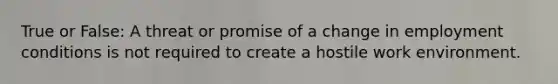 True or False: A threat or promise of a change in employment conditions is not required to create a hostile work environment.