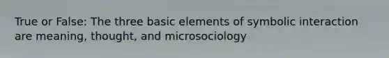 True or False: The three basic elements of symbolic interaction are meaning, thought, and microsociology