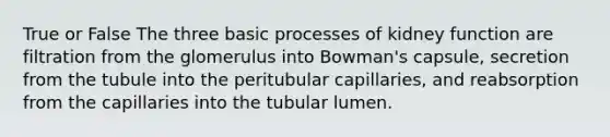 True or False The three basic processes of kidney function are filtration from the glomerulus into Bowman's capsule, secretion from the tubule into the peritubular capillaries, and reabsorption from the capillaries into the tubular lumen.