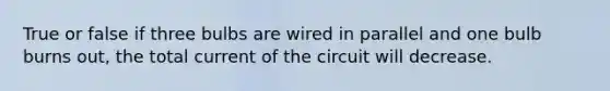 True or false if three bulbs are wired in parallel and one bulb burns out, the total current of the circuit will decrease.