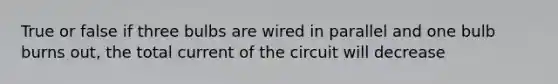 True or false if three bulbs are wired in parallel and one bulb burns out, the total current of the circuit will decrease