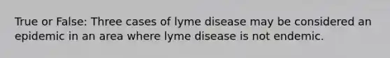 True or False: Three cases of lyme disease may be considered an epidemic in an area where lyme disease is not endemic.