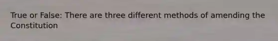 True or False: There are three different methods of amending the Constitution