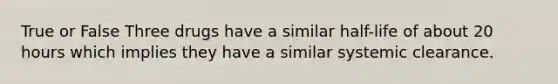 True or False Three drugs have a similar half-life of about 20 hours which implies they have a similar systemic clearance.