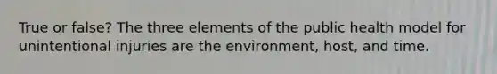 True or false? The three elements of the public health model for unintentional injuries are the environment, host, and time.