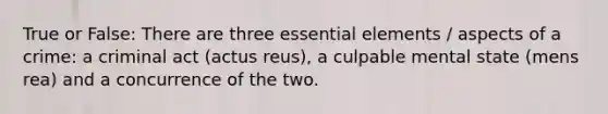 True or False: There are three essential elements / aspects of a crime: a criminal act (actus reus), a culpable mental state (mens rea) and a concurrence of the two.