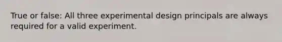 True or false: All three experimental design principals are always required for a valid experiment.