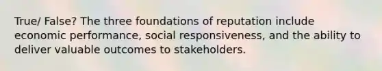 True/ False? The three foundations of reputation include economic performance, social responsiveness, and the ability to deliver valuable outcomes to stakeholders.