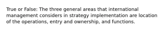 True or False: The three general areas that international management considers in strategy implementation are location of the operations, entry and ownership, and functions.