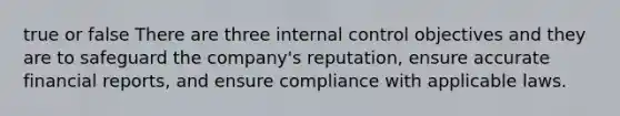 true or false There are three internal control objectives and they are to safeguard the company's reputation, ensure accurate financial reports, and ensure compliance with applicable laws.