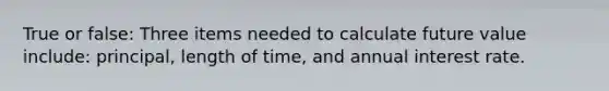 True or false: Three items needed to calculate future value include: principal, length of time, and annual interest rate.