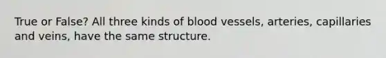 True or False? All three kinds of blood vessels, arteries, capillaries and veins, have the same structure.