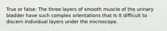 True or false: The three layers of smooth muscle of the <a href='https://www.questionai.com/knowledge/kb9SdfFdD9-urinary-bladder' class='anchor-knowledge'>urinary bladder</a> have such complex orlentations that Is It difficult to discern Individual layers under the microscope.