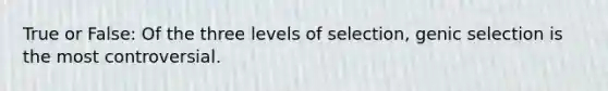 True or False: Of the three levels of selection, genic selection is the most controversial.