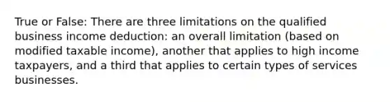 True or False: There are three limitations on the qualified business income deduction: an overall limitation (based on modified taxable income), another that applies to high income taxpayers, and a third that applies to certain types of services businesses.