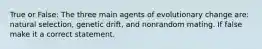 True or False: The three main agents of evolutionary change are: natural selection, genetic drift, and nonrandom mating. If false make it a correct statement.