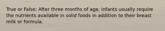 True or False: After three months of age, infants usually require the nutrients available in solid foods in addition to their breast milk or formula.