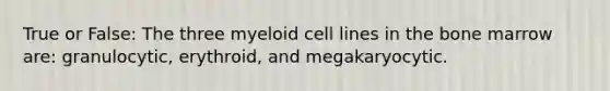 True or False: The three myeloid cell lines in the bone marrow are: granulocytic, erythroid, and megakaryocytic.