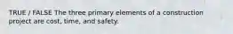 TRUE / FALSE The three primary elements of a construction project are cost, time, and safety.