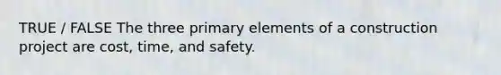 TRUE / FALSE The three primary elements of a construction project are cost, time, and safety.