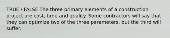 TRUE / FALSE The three primary elements of a construction project are cost, time and quality. Some contractors will say that they can optimize two of the three parameters, but the third will suffer.