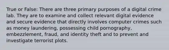 True or False: There are three primary purposes of a digital crime lab. They are to examine and collect relevant digital evidence and secure evidence that directly involves computer crimes such as money laundering, possessing child pornography, embezzlement, fraud, and identity theft and to prevent and investigate terrorist plots.