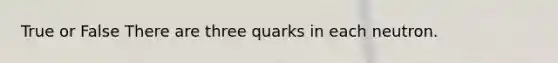 True or False There are three quarks in each neutron.