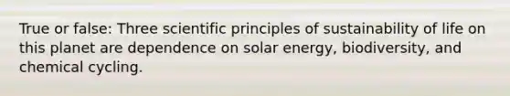 True or false: Three scientific principles of sustainability of life on this planet are dependence on solar energy, biodiversity, and chemical cycling.