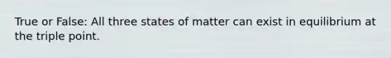 True or False: All three states of matter can exist in equilibrium at the triple point.