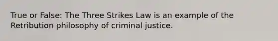 True or False: The Three Strikes Law is an example of the Retribution philosophy of criminal justice.