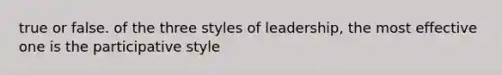 true or false. of the three styles of leadership, the most effective one is the participative style