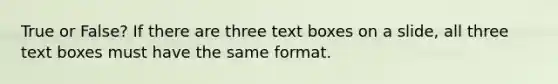 True or False? If there are three text boxes on a slide, all three text boxes must have the same format.