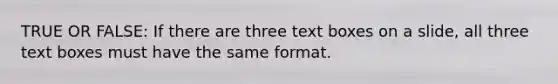 TRUE OR FALSE: If there are three text boxes on a slide, all three text boxes must have the same format.