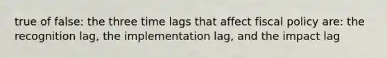 true of false: the three time lags that affect fiscal policy are: the recognition lag, the implementation lag, and the impact lag