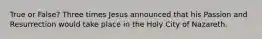 True or False? Three times Jesus announced that his Passion and Resurrection would take place in the Holy City of Nazareth.