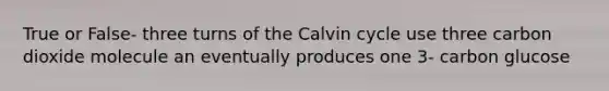 True or False- three turns of the Calvin cycle use three carbon dioxide molecule an eventually produces one 3- carbon glucose