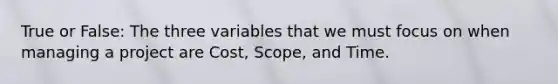 True or False: The three variables that we must focus on when managing a project are Cost, Scope, and Time.