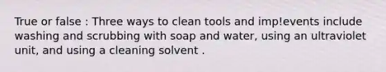 True or false : Three ways to clean tools and imp!events include washing and scrubbing with soap and water, using an ultraviolet unit, and using a cleaning solvent .