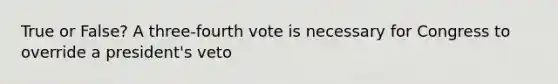 True or False? A three-fourth vote is necessary for Congress to override a president's veto