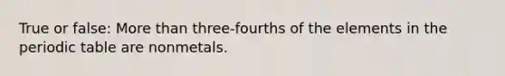 True or false: More than three-fourths of the elements in the periodic table are nonmetals.