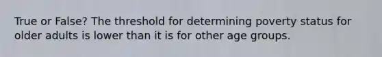True or False? The threshold for determining poverty status for older adults is lower than it is for other age groups.