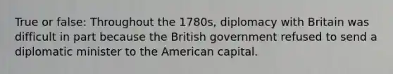 True or false: Throughout the 1780s, diplomacy with Britain was difficult in part because the British government refused to send a diplomatic minister to the American capital.