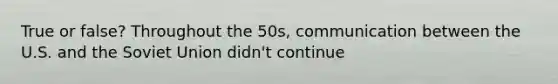 True or false? Throughout the 50s, communication between the U.S. and the Soviet Union didn't continue