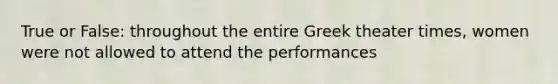 True or False: throughout the entire Greek theater times, women were not allowed to attend the performances