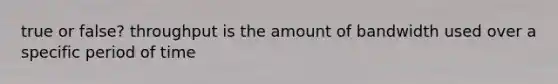 true or false? throughput is the amount of bandwidth used over a specific period of time