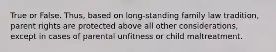 True or False. Thus, based on long-standing family law tradition, parent rights are protected above all other considerations, except in cases of parental unfitness or child maltreatment.