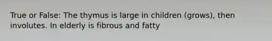 True or False: The thymus is large in children (grows), then involutes. In elderly is fibrous and fatty